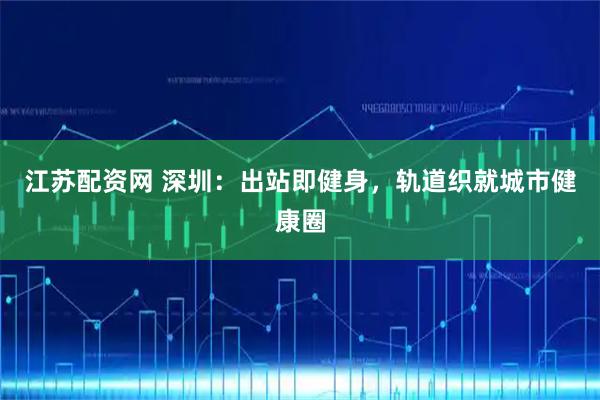 江苏配资网 深圳：出站即健身，轨道织就城市健康圈