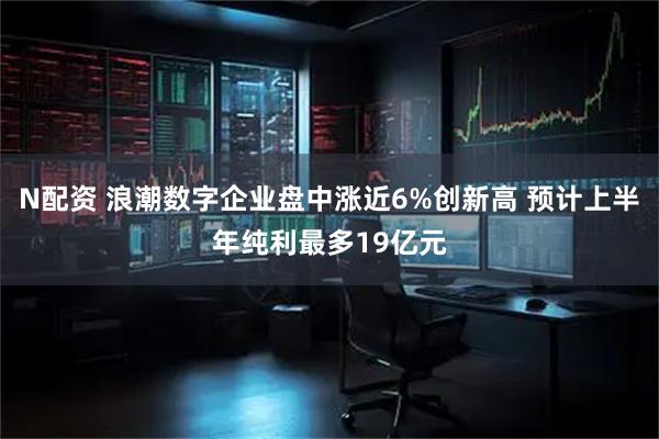 N配资 浪潮数字企业盘中涨近6%创新高 预计上半年纯利最多19亿元