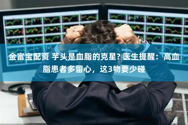 金富宝配资 芋头是血脂的克星? 医生提醒：高血脂患者多留心，这3物要少碰