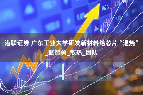 港联证券 广东工业大学研发新材料给芯片“退烧”_甄智勇_散热_团队
