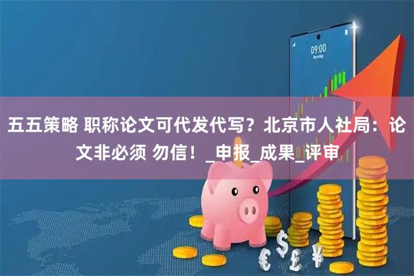 五五策略 职称论文可代发代写？北京市人社局：论文非必须 勿信！_申报_成果_评审