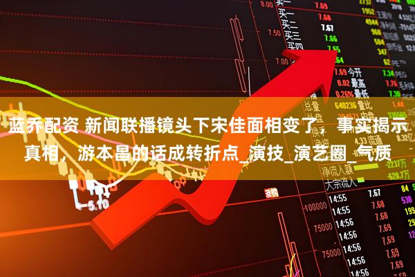 蓝乔配资 新闻联播镜头下宋佳面相变了，事实揭示真相，游本昌的话成转折点_演技_演艺圈_气质