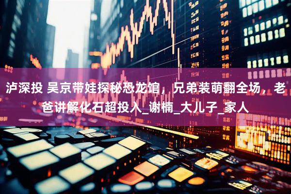 泸深投 吴京带娃探秘恐龙馆，兄弟装萌翻全场，老爸讲解化石超投入_谢楠_大儿子_家人