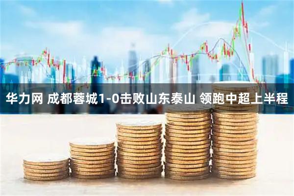 华力网 成都蓉城1-0击败山东泰山 领跑中超上半程