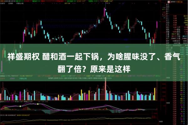 祥盛期权 醋和酒一起下锅，为啥腥味没了、香气翻了倍？原来是这样