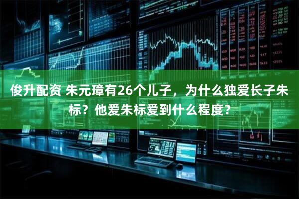 俊升配资 朱元璋有26个儿子，为什么独爱长子朱标？他爱朱标爱到什么程度？