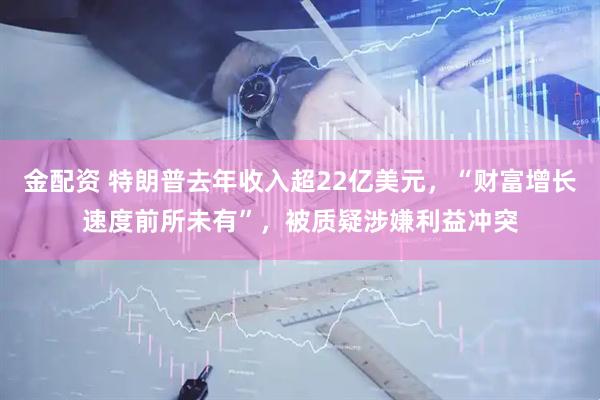 金配资 特朗普去年收入超22亿美元，“财富增长速度前所未有”，被质疑涉嫌利益冲突