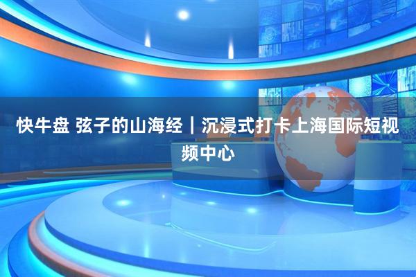 快牛盘 弦子的山海经｜沉浸式打卡上海国际短视频中心