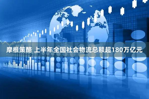 摩根策酪 上半年全国社会物流总额超180万亿元