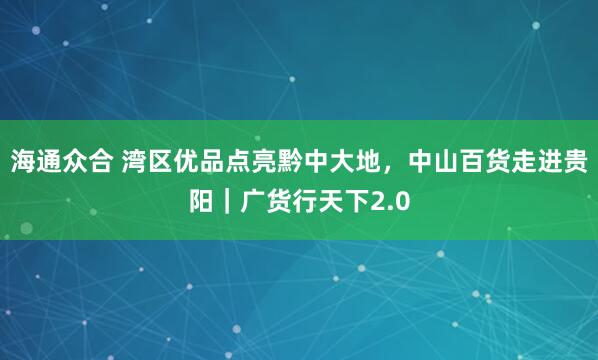 海通众合 湾区优品点亮黔中大地，中山百货走进贵阳｜广货行天下2.0